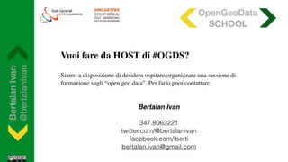 BertalanIvan
@bertalanivan
Vuoi fare da HOST di #OGDS?
Siamo a disposizione di desidera ospitare/organizzare una sessione di
formazione sugli “open geo data”. Per farlo puoi contattare
OpenGeoData
SCHOOL
Bertalan Ivan
347.8063221
twitter.com/@bertalanivan
facebook.com/iberti
bertalan.ivan@gmail.com
 