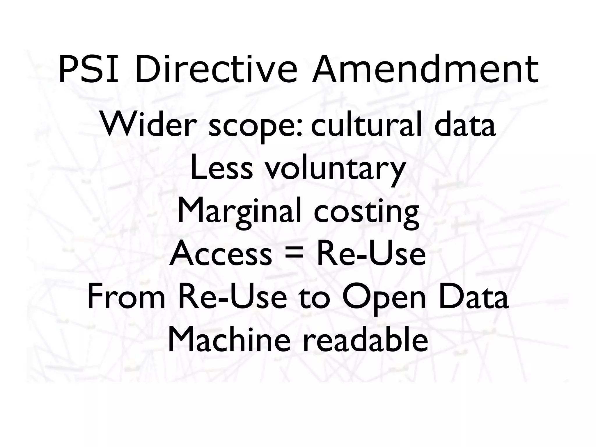 PSI Directive Amendment
  Wider scope: cultural data
       Less voluntary
      Marginal costing
      Access = Re-Use
 From Re-Use to Open Data
     Machine readable
 