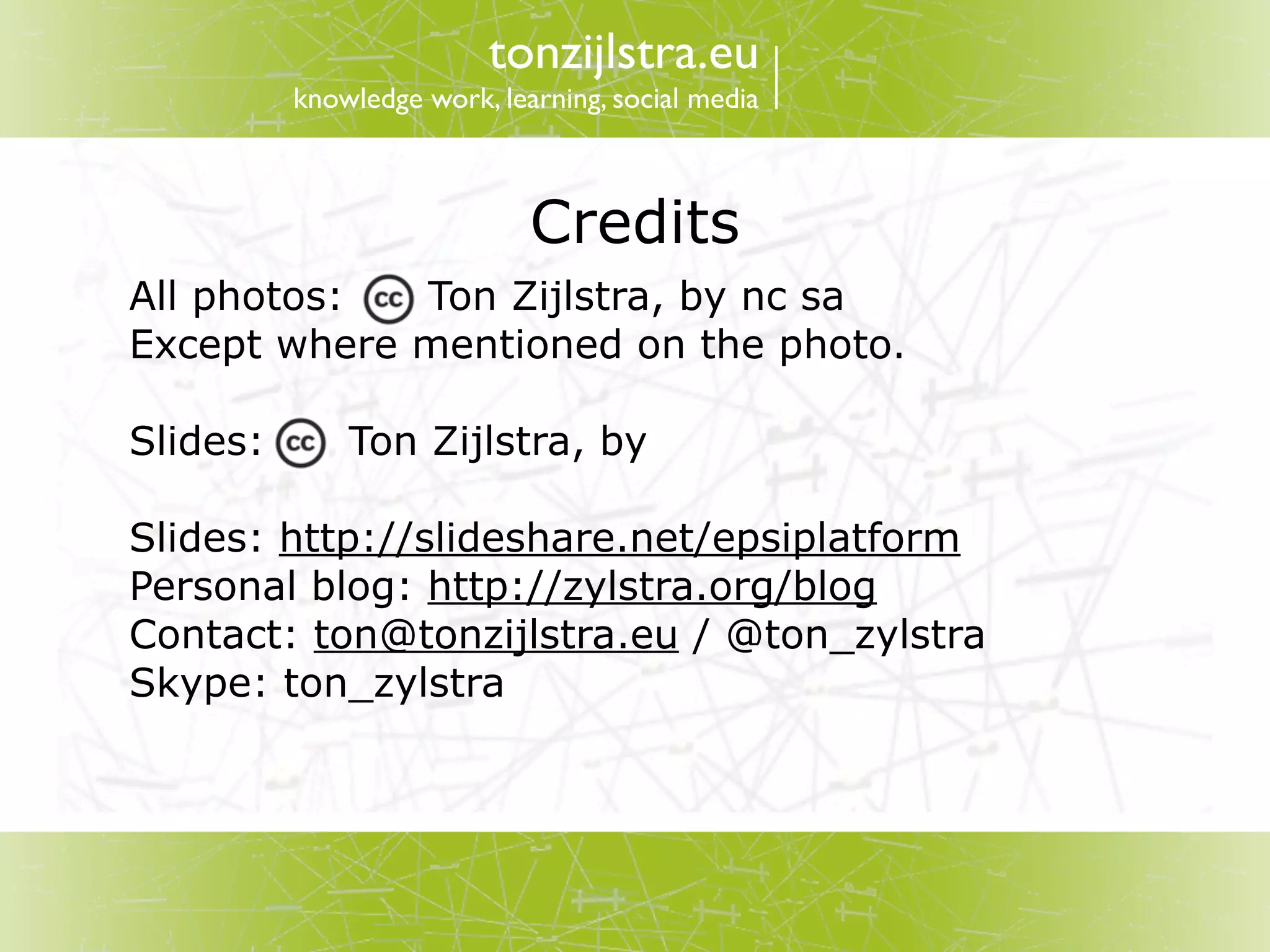 tonzijlstra.eu
          knowledge work, learning, social media



                             Credits
All photos:  Ton Zijlstra, by nc sa
Except where mentioned on the photo.

Slides:       Ton Zijlstra, by

Slides: http://slideshare.net/epsiplatform
Personal blog: http://zylstra.org/blog
Contact: ton@tonzijlstra.eu / @ton_zylstra
Skype: ton_zylstra
 