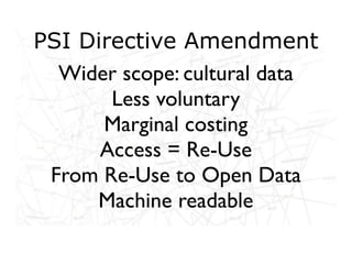 PSI Directive Amendment
  Wider scope: cultural data
       Less voluntary
      Marginal costing
      Access = Re-Use
 From Re-Use to Open Data
     Machine readable
 