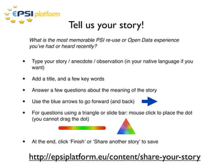 Tell us your story!
    What is the most memorable PSI re-use or Open Data experience
    youʼve had or heard recently?


•    Type your story / anecdote / observation (in your native language if you
     want)

•    Add a title, and a few key words

•    Answer a few questions about the meaning of the story

•    Use the blue arrows to go forward (and back)

•    For questions using a triangle or slide bar: mouse click to place the dot
     (you cannot drag the dot)



•    At the end, click ʻFinishʼ or ʻShare another storyʼ to save


    http://epsiplatform.eu/content/share-your-story
 