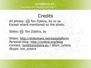 tonzijlstra.eu
          knowledge work, learning, social media



                             Credits
All photos:  Ton Zijlstra, by nc sa
Except where mentioned on the photo.

Slides:       Ton Zijlstra, by

Slides: http://slideshare.net/epsiplatform
Personal blog: http://zylstra.org/blog
Contact: ton@tonzijlstra.eu / @ton_zylstra
Skype: ton_zylstra
 