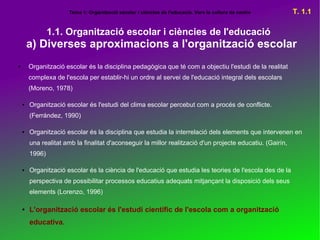 Tema 1: Organització escolar i ciències de l'educació. Vers la cultura de centre      T. 1.1

                1.1. Organització escolar i ciències de l'educació
        a) Diverses aproximacions a l'organització escolar
●       Organització escolar és la disciplina pedagògica que té com a objectiu l'estudi de la realitat
        complexa de l'escola per establir-hi un ordre al servei de l'educació integral dels escolars
        (Moreno, 1978)

    ●   Organització escolar és l'estudi del clima escolar percebut com a procés de conflicte.
        (Ferrández, 1990)

    ●   Organització escolar és la disciplina que estudia la interrelació dels elements que intervenen en
        una realitat amb la finalitat d'aconseguir la millor realització d'un projecte educatiu. (Gairín,
        1996)

    ●   Organització escolar és la ciència de l'educació que estudia les teories de l'escola des de la
        perspectiva de possibilitar processos educatius adequats mitjançant la disposició dels seus
        elements (Lorenzo, 1996)

    ●   L'organització escolar és l'estudi científic de l'escola com a organització
        educativa.
 