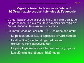 Tema 1: Organització escolar i ciències de l'educació. Vers la cultura de centre   T. 1.1

        1.1. Organització escolar i ciències de l'educació
     b) Organització escolar i ciències de l'educació

●   L'organització escolar possibilita una major qualitat en
    els processos i en els resultats escolars per mitjà de
    l'anàlisi teòrica i la intervenció pràctica.
●   En l'àmbit escolar i educatiu, l'OE es relaciona amb:
    –   La política educativa, la legislació i l'Administració.
    –   La didàctica (orienta i dirigeix el procés
        d'ensenyament-aprenentatge)
    –   La psicologia (relacions interpersonals i grupals)
    –   Les ciències teorètiques i històriques
 