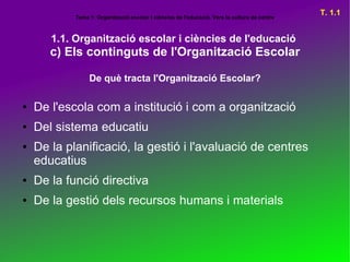 Tema 1: Organització escolar i ciències de l'educació. Vers la cultura de centre
                                                                                               T. 1.1


       1.1. Organització escolar i ciències de l'educació
       c) Els continguts de l'Organització Escolar

                 De què tracta l'Organització Escolar?

●   De l'escola com a institució i com a organització
●   Del sistema educatiu
●   De la planificació, la gestió i l'avaluació de centres
    educatius
●   De la funció directiva
●   De la gestió dels recursos humans i materials
 