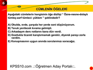 CÜMLENİN ÖĞELERİ Aşağıdaki cümlelerin hangisinin öğe dizilişi “ Özne-nesne-dolaylı  tümleç-zarf tümleci- yüklem ” şeklindedir? A) Okulda, evde, çarşıda her yerde seni düşünüyorum. B) Tavuk yenilecek kıvama gelmişti. C) Arkadaşım ders notlarını bana dün verdi. D) Dostlukla ticareti karıştırmamak gerekir, diyerek parayı zorla verdim. E) Konuşmasının uygun anında sorularımızı soracağız. KPSS10.com .::Öğretmen Aday Portalı::. 6 