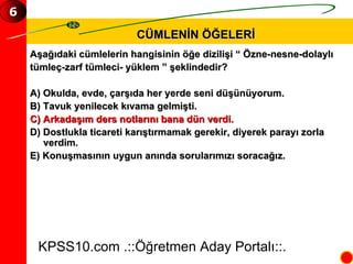CÜMLENİN ÖĞELERİ Aşağıdaki cümlelerin hangisinin öğe dizilişi “ Özne-nesne-dolaylı  tümleç-zarf tümleci- yüklem ” şeklindedir? A) Okulda, evde, çarşıda her yerde seni düşünüyorum. B) Tavuk yenilecek kıvama gelmişti. C) Arkadaşım ders notlarını bana dün verdi. D) Dostlukla ticareti karıştırmamak gerekir, diyerek parayı zorla verdim. E) Konuşmasının uygun anında sorularımızı soracağız. KPSS10.com .::Öğretmen Aday Portalı::. 6 