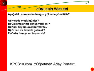 CÜMLENİN ÖĞELERİ Aşağıdaki sorulardan hangisi yükleme yöneliktir? A) Nerede o eski günler? B) Çalışmalarınız sonuç verdi mi? C) Kimi arıyorsunuz bu vakitte? D) Orhan mı ikimizle gelecek? E) Onlar buraya mı taşınacak? KPSS10.com .::Öğretmen Aday Portalı::. 9 