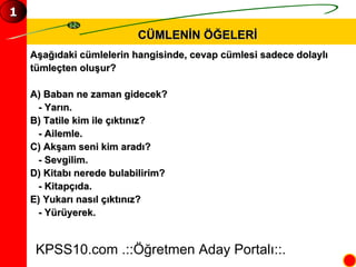 CÜMLENİN ÖĞELERİ Aşağıdaki cümlelerin hangisinde, cevap cümlesi sadece dolaylı  tümleçten oluşur? A) Baban ne zaman gidecek? - Yarın. B) Tatile kim ile çıktınız? - Ailemle. C) Akşam seni kim aradı? - Sevgilim. D) Kitabı nerede bulabilirim? - Kitapçıda. E) Yukarı nasıl çıktınız? - Yürüyerek. KPSS10.com .::Öğretmen Aday Portalı::. 1 