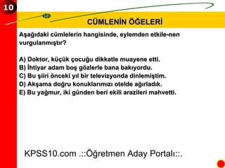 CÜMLENİN ÖĞELERİ Aşağıdaki cümlelerin hangisinde, eylemden etkile­nen  vurgulanmıştır? A) Doktor, küçük çocuğu dikkatle muayene etti. B) İhtiyar adam boş gözlerle bana bakıyordu. C) Bu şiiri önceki yıl bir televizyonda dinlemiştim. D) Akşama doğru konuklarımızı otelde ağırladık. E) Bu yağmur, iki günden beri ekili arazileri mahvetti. KPSS10.com .::Öğretmen Aday Portalı::. 10 
