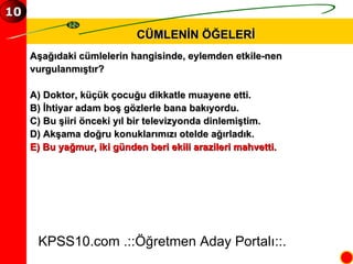 CÜMLENİN ÖĞELERİ KPSS10.com .::Öğretmen Aday Portalı::. 10 Aşağıdaki cümlelerin hangisinde, eylemden etkile­nen  vurgulanmıştır? A) Doktor, küçük çocuğu dikkatle muayene etti. B) İhtiyar adam boş gözlerle bana bakıyordu. C) Bu şiiri önceki yıl bir televizyonda dinlemiştim. D) Akşama doğru konuklarımızı otelde ağırladık. E) Bu yağmur, iki günden beri ekili arazileri mahvetti. 