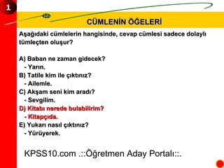 CÜMLENİN ÖĞELERİ KPSS10.com .::Öğretmen Aday Portalı::. 1 Aşağıdaki cümlelerin hangisinde, cevap cümlesi sadece dolaylı  tümleçten oluşur? A) Baban ne zaman gidecek? - Yarın. B) Tatile kim ile çıktınız? - Ailemle. C) Akşam seni kim aradı? - Sevgilim. D) Kitabı nerede bulabilirim? - Kitapçıda. E) Yukarı nasıl çıktınız? - Yürüyerek. 