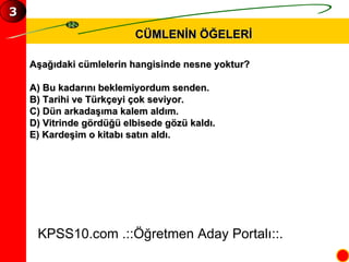 CÜMLENİN ÖĞELERİ Aşağıdaki cümlelerin hangisinde nesne yoktur? A) Bu kadarını beklemiyordum senden. B) Tarihi ve Türkçeyi çok seviyor. C) Dün arkadaşıma kalem aldım. D) Vitrinde gördüğü elbisede gözü kaldı. E) Kardeşim o kitabı satın aldı. KPSS10.com .::Öğretmen Aday Portalı::. 3 