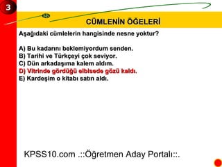 CÜMLENİN ÖĞELERİ Aşağıdaki cümlelerin hangisinde nesne yoktur? A) Bu kadarını beklemiyordum senden. B) Tarihi ve Türkçeyi çok seviyor. C) Dün arkadaşıma kalem aldım. D) Vitrinde gördüğü elbisede gözü kaldı. E) Kardeşim o kitabı satın aldı. KPSS10.com .::Öğretmen Aday Portalı::. 3 
