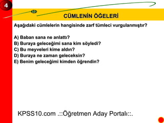 CÜMLENİN ÖĞELERİ Aşağıdaki cümlelerin hangisinde zarf tümleci vurgulanmıştır? A) Baban sana ne anlattı? B) Buraya geleceğimi sana kim söyledi? C) Bu meyveleri kime aldın? D) Buraya ne zaman geleceksin? E) Benim geleceğimi kimden öğrendin? KPSS10.com .::Öğretmen Aday Portalı::. 4 