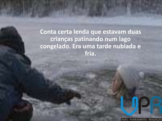 Conta certa lenda que estavam duas
   crianças patinando num lago
congelado. Era uma tarde nublada e
                fria.
 