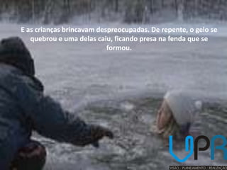 E as crianças brincavam despreocupadas. De repente, o gelo se
   quebrou e uma delas caiu, ficando presa na fenda que se
                           formou.
 