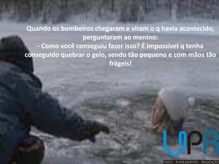 Quando os bombeiros chegaram e viram o q havia acontecido,
                  perguntaram ao menino:
    - Como você conseguiu fazer isso? É impossível q tenha
conseguido quebrar o gelo, sendo tão pequeno e com mãos tão
                           frágeis!
 