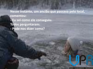 Nesse instante, um ancião que passava pelo local,
comentou:
- Eu sei como ele conseguiu.
Todos perguntaram:
- Pode nos dizer como?
 