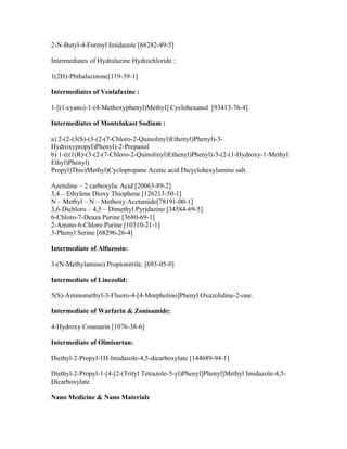 2-N-Butyl-4-Formyl Imidazole [68282-49-5]

Intermediates of Hydralazine Hydrochloride :

1(2H)-Phthalazinone[119-39-1]

Intermediates of Venlafaxine :

1-[(1-cyano)-1-(4-Methoxyphenyl)Methyl] Cyclohexanol [93413-76-4]

Intermediates of Montelukast Sodium :

a) 2-(2-(3(S)-(3-(2-(7-Chloro-2-Quinolinyl)Ethenyl)Phenyl)-3-
Hydroxypropyl)Phenyl)-2-Propanol
b) 1-(((1(R)-(3-(2-(7-Chloro-2-Quinolinyl)Ethenyl)Phenyl)-3-(2-(1-Hydroxy-1-Methyl
Ethyl)Phenyl)
Propyl)Thio)Methyl)Cyclopropane Acetic acid Dicyclohexylamine salt.

Azetidine – 2 carboxylic Acid [20063-89-2]
3,4 – Ethylene Dioxy Thiophene.[126213-50-1]
N – Methyl – N – Methoxy Acetamide[78191-00-1]
3,6-Dichloro – 4,5 – Dimethyl Pyridazine [34584-69-5]
6-Chloro-7-Deaza Purine [3680-69-1]
2-Amino-6-Chloro Purine [10310-21-1]
3-Phenyl Serine [68296-26-4]

Intermediate of Alfuzosin:

3-(N-Methylamino) Propionitrile. [693-05-0]

Intermediate of Linezolid:

5(S)-Aminomethyl-3-Fluoro-4-[4-Morpholino]Phenyl Oxazolidine-2-one.

Intermediate of Warfarin & Zonisamide:

4-Hydroxy Coumarin [1076-38-6]

Intermediate of Olmisartan:

Diethyl-2-Propyl-1H-Imidazole-4,5-dicarboxylate [144689-94-1]

Diethyl-2-Propyl-1-[4-[2-(Trityl Tetrazole-5-yl)Phenyl]Phenyl]Methyl Imidazole-4,5-
Dicarboxylate.

Nano Medicine & Nano Materials
 