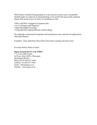 With billions of dollars being pumped in to the research at nano scale, considerable
breakthroughs are achieved in nanotechnology to be used for the good of the mankind.
Ogene feels proud to have its share of contribution in this.

• RNA and DNA conjugates of quantum dots
• In vivo Imaging and Diagnosis
• High Throughput Screening
• Controlled and Targeted Release of Nano Drugs

We undertake contractual development and manufacture nano materials for applications
other than Pharma.

Examples : Nano gold,Nano Silver,Nano Zinc,Nano Coatings and many more.


For more details, Please Contact:

Ogene Systems (I) Pvt. Ltd. INDIA
# 11-6-56, GSR Estates,
Ist Floor, Near I.D.P.L. Moosapet,
Hyderabad-500 037.
Phone:(0)+91-40-2377 4455.
TeleFax:+91-40-2377 5566.
Email : info@ogene.co.in
Website : www.ogene.co.in
 