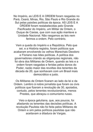 No Império, as LEIS E A ORDEM foram rasgadas no
Pará, Ceará, Minas, Rio, São Paulo e Rio Grande do
Sul pelas paixões políticas da época. AS LEIS E A
ORDEM foram restabelecidas pelo Grande
Pacificador do Império, um Militar de Ontem, o
Duque de Caxias, que com sua ação manteve a
Unidade Nacional. Não rasgamos as leis nem
ferimos a ordem. Pelo contrário.
Vem a queda do Império e a República. Pelo que
sei, e a História registra, foram políticos que
acabaram envolvendo os velhos Marechais Deodoro
e Floriano nas lides políticas. A política dos
governadores criando as oligarquias regionais, não
foi obra dos Militares de Ontem, quando as leis e a
ordem foram rasgadas e feridas pelos donos do
Poder, razão maior das revoltas dos tenentes da
década de 20, que sonhavam com um Brasil mais
democrático e justo.
Os Militares de Ontem ficaram ao lado da lei e da
Ordem. Lembro à nobre jornalista que foram os civis
políticos que fizeram a revolução de 30, apoiados,
contudo, pelos tenentes revolucionários, menos
Prestes, que abraçou o comunismo russo.
Veio a época getuliana, que, aos poucos, foi
afastando os tenentes das decisões políticas. A
revolução Paulista não foi feita pelos Militares de
Ontem e sim pelos políticos paulistas que não
aceitavam a ditadura de Vargas.

 