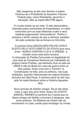 Não rasgamos as leis nem ferimos a ordem.
Chamou-se o Presidente do Supremo Tribunal
Federal para, como Presidente, governar a
transição. Não se impôs MILITAR algum.
O mundo dividiu-se em dois. O lado democrático,
chamado pelos comunistas de imperialistas, e o lado
comunista com as suas ditaduras cruéis e seus
celebres julgamentos "democráticos". Prefiro o
primeiro e tenho certeza de que a senhora, também.
No lado ocidental não se tinham os GULAGs.
O período Dutra (ESCOLHIDO PELOS CIVIS E
ELEITO PELO VOTO DIRETO DO POVO) teve seus
erros - NUNCA CONTRA A LEI E A ORDEM - e
virtudes como toda obra humana.
A colocação do Partido Comunista na ilegalidade foi
uma obra do Congresso Nacional por inabilidade do
próprio Carlos Prestes, que declarou ficar ao lado da
URSS e não do Brasil em caso de guerra entre os
dois países. Dutra vivia com o "livrinho" (a
Constituição) na mão, pois os políticos, nas suas
ambições, queriam intervenções em alguns Estados,
inclusive em São Paulo. A senhora deve ter lido isso,
pois há vasta literatura sobre a História daqueles
idos.
Novo período de Getúlio Vargas. Ele já não tinha
mais o vigor dos anos trinta. Quem leu CHATÔ,
SAMUEL WEINER (a senhora leu?) sente que os
falsos amigos de Getúlio o levaram à desgraça, eles
eram políticos. Os Militares de Ontem não se
envolveram no caso, senão para investigar os crimes

 
