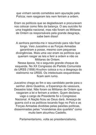 que vinham sendo cometidos sem apuração pela
Polícia; nem rasgaram leis nem feriram a ordem.
Eram os políticos que se degladiavam e procuravam
nos colocar como fiéis da balança. O seu suicídio foi
uma tragédia nacional, mas não foram os Militares
de Ontem os responsáveis pela grande desgraça,
sabe bem disso!
A senhora permita-me ir resumindo para não ficar
longo. Veio Juscelino e as Forças Armadas
garantiram a posse, mesmo com pequenas
divergências. Mais uma vez eram os políticos que
queriam rasgar as leis e ferir a ordem e não os
Militares de Ontem.
Nessa época, há o segundo grande choque da
esquerda. No XX Congresso do Partido Comunista
da URSS (1956) Kruchov coloca a nu a desgraça do
stalinismo na URSS. Os intelectuais esquerdistas
ficam sem rumo.
Juscelino chega ao fim e seu candidato perde para o
senhor Jânio Quadros, a Esperança da vassoura,
Desastre total. Não foram os Militares de Ontem que
rasgaram a lei e feriram a ordem. Quem declarou
vago o cargo de Presidente foi o Congresso
Nacional. A Nação ficou ao Deus dará. Ameaça de
guerra civil e os políticos tocando fogo no País e as
Forças Armadas divididas pelas paixões políticas,
disseminadas pelas "vivandeiras dos quartéis" como
muito bem alcunhou Castello.
Parlamentarismo, volta ao presidencialismo,

 