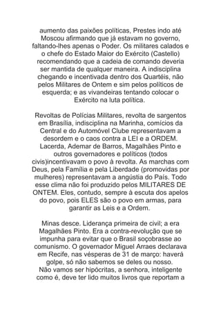 aumento das paixões políticas, Prestes indo até
Moscou afirmando que já estavam no governo,
faltando-lhes apenas o Poder. Os militares calados e
o chefe do Estado Maior do Exército (Castello)
recomendando que a cadeia de comando deveria
ser mantida de qualquer maneira. A indisciplina
chegando e incentivada dentro dos Quartéis, não
pelos Militares de Ontem e sim pelos políticos de
esquerda; e as vivandeiras tentando colocar o
Exército na luta política.
Revoltas de Polícias Militares, revolta de sargentos
em Brasília, indisciplina na Marinha, comícios da
Central e do Automóvel Clube representavam a
desordem e o caos contra a LEI e a ORDEM.
Lacerda, Ademar de Barros, Magalhães Pinto e
outros governadores e políticos (todos
civis)incentivavam o povo à revolta. As marchas com
Deus, pela Família e pela Liberdade (promovidas por
mulheres) representavam a angústia do País. Todo
esse clima não foi produzido pelos MILITARES DE
ONTEM. Eles, contudo, sempre à escuta dos apelos
do povo, pois ELES são o povo em armas, para
garantir as Leis e a Ordem.
Minas desce. Liderança primeira de civil; a era
Magalhães Pinto. Era a contra-revolução que se
impunha para evitar que o Brasil soçobrasse ao
comunismo. O governador Miguel Arraes declarava
em Recife, nas vésperas de 31 de março: haverá
golpe, só não sabemos se deles ou nosso.
Não vamos ser hipócritas, a senhora, inteligente
como é, deve ter lido muitos livros que reportam a

 