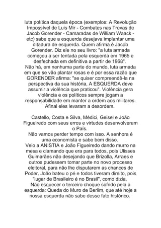 luta política daquela época (exemplos: A Revolução
Impossível de Luis Mir - Combates nas Trevas de
Jacob Gorender - Camaradas de William Waack etc) sabe que a esquerda desejava implantar uma
ditadura de esquerda. Quem afirma é Jacob
Gorender. Diz ele no seu livro: "a luta armada
começou a ser tentada pela esquerda em 1965 e
desfechada em definitiva a partir de 1968".
Não há, em nenhuma parte do mundo, luta armada
em que se vão plantar rosas e é por essa razão que
GORENDER afirma: "se quiser compreendê-la na
perspectiva da sua história, A ESQUERDA deve
assumir a violência que praticou". Violência gera
violência e os políticos sempre jogam a
responsabilidade em manter a ordem aos militares.
Afinal eles levaram a desordem.
Castello, Costa e Silva, Médici, Geisel e João
Figueiredo com seus erros e virtudes desenvolveram
o País.
Não vamos perder tempo com isso. A senhora é
uma economista e sabe bem disso.
Veio a ANISTIA e João Figueiredo dando murro na
mesa e clamando que era para todos, pois Ulisses
Guimarães não desejando que Brizolla, Arraes e
outros pudessem tomar parte no novo processo
eleitoral, para não lhe disputarem as chances de
Poder. João bateu o pé e todos tiveram direito, pois
"lugar de Brasileiro é no Brasil", como dizia.
Não esquecer o terceiro choque sofrido pela a
esquerda: Queda do Muro de Berlim, que até hoje a
nossa esquerda não sabe desse fato histórico.

 