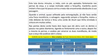 Esta	 luta	 durou	 minutos;	 o	 índio,	 com	 os	 pés	 apoiados	 fortemente	 nas	
pernas	 da	 onça,	 e	 o	 corpo	 inclinado	 sobre	 a	 forquilha,	 manPnha	 assim	
imóvel	a	fera	que	há	pouco	corria	a	mata	não	encontrando	obstáculos	à	sua	
passagem.	
Quando	 o	 animal,	 quase	 asﬁxiado	 pela	 estrangulação,	 já	 não	 fazia	 senão	
uma	fraca	resistência,	o	selvagem,	segurando	sempre	a	forquilha,	meteu	a	
mão	debaixo	da	túnica	e	Prou	uma	corda	de	!cum	que	Pnha	enrolada	à	
cintura	em	muitas	voltas.	
Nas	 pontas	 desta	 corda	 havia	 dois	 laços	 que	 ele	 abriu	 com	 os	 dentes	 e	
passou	nas	patas	dianteiras,	ligando-as	fortemente	uma	a	outra;	depois	fez	
o	mesmo	às	pernas,	e	acabou	por	amarrar	as	duas	mandíbulas,	de	modo	
que	a	onça	não	pudesse	abrir	a	boca.	
ALENCAR,	José	de.	O	guarani.	In.:	Obras	completas.	São	Paulo:	Montecristo	Editora,	2012.	Edição	digital.	
O	HERÓI	ÉPICO	
corajoso	 forte	 inteligente	
virtuoso	 modelo	a	ser	seguido	
parte	de	sua	terra	 enfrenta	perigos	mil	 volta	coroado	de	glórias	
epopeias	árcades	 romances		românRcos	indianistas	
 