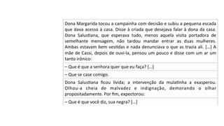 Dona	Margarida	tocou	a	campainha	com	decisão	e	subiu	a	pequena	escada	
que	dava	acesso	à	casa.	Disse	à	criada	que	desejava	falar	à	dona	da	casa.	
Dona	 SalusPana,	 que	 esperava	 tudo,	 menos	 aquela	 visita	 portadora	 de	
semelhante	 mensagem,	 não	 tardou	 mandar	 entrar	 as	 duas	 mulheres.	
Ambas	estavam	bem	vesPdas	e	nada	denunciava	o	que	as	trazia	ali.	[…]	A	
mãe	de	Cassi,	depois	de	ouvi-la,	pensou	um	pouco	e	disse	com	um	ar	um	
tanto	irônico:	
–	Que	é	que	a	senhora	quer	que	eu	faça?	[…]	
–	Que	se	case	comigo.	
Dona	 SalusPana	 ﬁcou	 lívida;	 a	 intervenção	 da	 mulaPnha	 a	 exasperou.	
Olhou-a	 cheia	 de	 malvadez	 e	 indignação,	 demorando	 o	 olhar	
propositadamente.	Por	ﬁm,	expectorou:	
–	Que	é	que	você	diz,	sua	negra?	[…]	
 