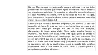 Na	 rua,	 Clara	 pensou	 em	 tudo	 aquilo,	 naquela	 dolorosa	 cena	 que	 Pnha	
presenciado	e	no	vexame	que	sofrera.	Agora	é	que	Pnha	a	noção	exata	da	
sua	 situação	 na	 sociedade.	 Fora	 preciso	 ser	 ofendida	 irremediavelmente	
nos	 seus	 melindres	 de	 solteira,	 ouvir	 os	 desaforos	 da	 mãe	 do	 seu	 algoz,	
para	se	convencer	de	que	ela	não	era	uma	moça	como	as	outras;	era	muito	
menos	no	conceito	de	todos.	[…]	
A	educação	que	recebera,	de	mimos	e	vigilâncias,	era	errônea.	Ela	devia	ter	
aprendido	 da	 boca	 de	 seus	 pais	 que	 a	 sua	 honesPdade	 de	 moça	 e	 de	
mulher	 Pnha	 todos	 por	 inimigos,	 mas	 isto	 ao	 vivo,	 com	 exemplos,	
claramente…	 O	 bonde	 vinha	 cheio.	 Olhou	 todos	 aqueles	 homens	 e	
mulheres…	Não	haveria	um	talvez,	entre	toda	aquela	gente	de	ambos	os	
sexos,	que	não	fosse	indiferente	à	sua	desgraça…	Ora,	uma	mulaPnha,	ﬁlha	
de	 um	 carteiro!	 O	 que	 era	 preciso,	 tanto	 a	 ela	 como	 às	 suas	 iguais,	 era	
educar	o	caráter,	revesPr-se	de	vontade	[…]	e	bater-se	contra	todos	os	que	
se	opusessem,	por	este	ou	aquele	modo,	contra	a	elevação	dela,	social	ou	
moralmente.	 Nada	 a	 fazia	 inferior	 às	 outras,	 senão	 o	 conceito	 geral	 e	 a	
covardia	com	que	elas	o	admiPam…	
 