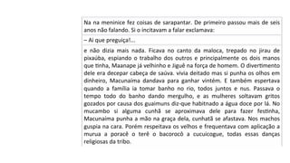 Na	na	meninice	fez	coisas	de	sarapantar.	De	primeiro	passou	mais	de	seis	
anos	não	falando.	Si	o	incitavam	a	falar	exclamava:	
–	Ai	que	preguiça!...	
e	 não	 dizia	 mais	 nada.	 Ficava	 no	 canto	 da	 maloca,	 trepado	 no	 jirau	 de	
pixaúba,	espiando	o	trabalho	dos	outros	e	principalmente	os	dois	manos	
que	Pnha,	Maanape	já	velhinho	e	Jiguê	na	força	de	homem.	O	diverPmento	
dele	era	decepar	cabeça	de	saúva.	vivia	deitado	mas	si	punha	os	olhos	em	
dinheiro,	 Macunaíma	 dandava	 para	 ganhar	 vintém.	 E	 também	 espertava	
quando	 a	 família	 ia	 tomar	 banho	 no	 rio,	 todos	 juntos	 e	 nus.	 Passava	 o	
tempo	 todo	 do	 banho	 dando	 mergulho,	 e	 as	 mulheres	 soltavam	 gritos	
gozados	por	causa	dos	guaimuns	diz-que	habitnado	a	água	doce	por	lá.	No	
mucambo	 si	 alguma	 cunhã	 se	 aproximava	 dele	 para	 fazer	 fesPnha,	
Macunaíma	punha	a	mão	na	graça	dela,	cunhatã	se	afastava.	Nos	machos	
guspia	na	cara.	Porém	respeitava	os	velhos	e	frequentava	com	aplicação	a	
murua	 a	 poracê	 o	 terê	 o	 bacorocô	 a	 cucuicogue,	 todas	 essas	 danças	
religiosas	da	tribo.	
 