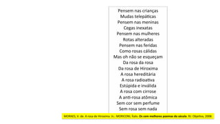 Pensem	nas	crianças	
Mudas	telepáJcas	
Pensem	nas	meninas	
Cegas	inexatas	
Pensem	nas	mulheres	
Rotas	alteradas	
Pensem	nas	feridas	
Como	rosas	cálidas	
Mas	oh	não	se	esqueçam	
Da	rosa	da	rosa	
Da	rosa	de	Hiroxima	
A	rosa	hereditária	
A	rosa	radioaJva	
Estúpida	e	inválida	
A	rosa	com	cirrose	
A	anJ-rosa	atômica	
Sem	cor	sem	perfume	
Sem	rosa	sem	nada	
MORAES,	V.	de.	A	rosa	de	Hiroxima.	In.:	MORICONI,	Ítalo.	Os	cem	melhores	poemas	do	século.	RJ:	ObjeJva,	2008.	
 