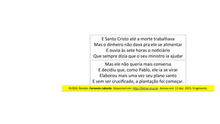 E	Santo	Cristo	até	a	morte	trabalhava	
Mas	o	dinheiro	não	dava	pra	ele	se	alimentar	
E	ouvia	às	sete	horas	o	noJciário	
Que	sempre	dizia	que	o	seu	ministro	ia	ajudar	
Mas	ele	não	queria	mais	conversa	
E	decidiu	que,	como	Pablo,	ele	ia	se	virar	
Elaborou	mais	uma	vez	seu	plano	santo	
E	sem	ser	cruciﬁcado,	a	plantação	foi	começar.	
RUSSO,	Renato.	Faroeste	caboclo.	Disponível	em:	hjp://letras.mus.br.	Acesso	em:	12	dez.	2015.	Fragmento.	
 
