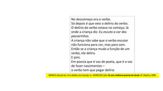 No	descomeço	era	o	verbo.	
Só	depois	é	que	veio	o	delírio	do	verbo.	
O	delírio	do	verbo	estava	no	começo,	lá	
onde	a	criança	diz:	Eu	escuto	a	cor	dos	
passarinhos.	
A	criança	não	sabe	que	o	verbo	escutar	
não	funciona	para	cor,	mas	para	som.	
Então	se	a	criança	muda	a	função	de	um	
verbo,	ele	delira.	
E	pois.	
Em	poesia	que	é	voz	de	poeta,	que	é	a	voz	
de	fazer	nascimentos	–		
o	verbo	tem	que	pegar	delírio	
BARROS,	Manoel	de.	Uma	didáJca	da	invenção.	In.:	MORICONI,	Ítalo.	Os	cem	melhores	poemas	do	século.	RJ:	ObjeJva,	2008.	
 