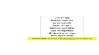 Merda	é	veneno.	
No	entanto,	não	há	nada	
que	seja	mais	bonito	
que	uma	bela	cagada.	
Cagam	ricos,	cagam	padres,	
cagam	reis	e	cagam	fadas.	
Não	há	merda	que	se	compare	
à	bosta	da	pessoa	amada.		
LEMINSKI,	Paulo.	Merda	e	ouro.	Disponível	em:	hjp://manoelneves.com.	Acesso	em:	30	de	mar.	2013.	
 