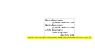 Quebrado	quebrado	
	girando	e	caindo	no	chão	
Quebrado	quebrado	
	girando	e	caindo	no	chão	
A	folha	de	samaúma	
	quebrada	girando	
	 	e	caindo	no	chão	
Alegrando	as	estrelas;	canto	kashinawá.	COHN,	Sérgio	(Org.).	Poesia.br:	cantos	ameríndios.	Rio	de	Janeiro:	Beco	do	Azougue,	2012.	
 