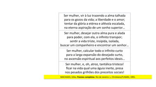 MACHADO,	Gilka.	Poesias	completas.	Rio	de	Janeiro:	L.	ChrisJano/FUNARJ,	1991.	
Ser	mulher,	vir	à	luz	trazendo	a	alma	talhada	
para	os	gozos	da	vida;	a	liberdade	e	o	amor;	
tentar	da	glória	a	etérea	e	alyvola	escalada,	
na	eterna	aspiração	de	um	sonho	superior…	
Ser	mulher,	desejar	outra	alma	pura	e	alada	
para	poder,	com	ela,	o	inﬁnito	transpor;	
senJr	a	vida	triste,	insípida,	isolada,	
buscar	um	companheiro	e	encontrar	um	senhor…	
Ser	mulher,	calcular	todo	o	inﬁnito	curto	
para	a	larga	expansão	do	desejado	surto,	
no	ascensão	espiritual	aos	perfeitos	ideais…	
Ser	mulher,	e,	oh,	atroz,	tantálica	tristeza!	
ﬁcar	na	vida	qual	uma	águia	inerte,	presa	
nos	pesados	grilhões	dos	preceitos	sociais!	
 