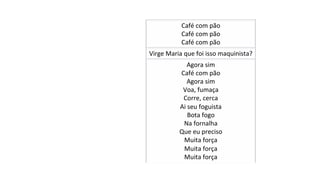 Café	com	pão		
Café	com	pão	
Café	com	pão	
Virge	Maria	que	foi	isso	maquinista?	
Agora	sim	
Café	com	pão	
Agora	sim	
Voa,	fumaça	
Corre,	cerca	
Ai	seu	foguista	
Bota	fogo	
Na	fornalha	
Que	eu	preciso	
Muita	força	
Muita	força	
Muita	força	
 