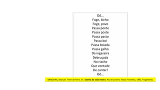 Oô...	
Foge,	bicho	
Foge,	povo	
Passa	ponte	
Passa	poste	
Passa	pasto	
Passa	boi	
Passa	boiada	
Passa	galho	
Da	ingazeira	
Debruçada	
No	riacho	
Que	vontade	
De	cantar!	
Oô...	
BANDEIRA,	Manuel.	Trem	de	ferro.	In.:	Estrela	da	vida	inteira.	Rio	de	Janeiro:	Nova	Fronteira,	1992.	Fragmento.	
 