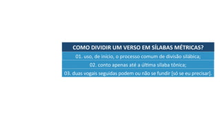 COMO	DIVIDIR	UM	VERSO	EM	SÍLABAS	MÉTRICAS?	
01.	uso,	de	início,	o	processo	comum	de	divisão	silábica;	
02.	conto	apenas	até	a	úlJma	sílaba	tônica;	
03.	duas	vogais	seguidas	podem	ou	não	se	fundir	[só	se	eu	precisar].	
 