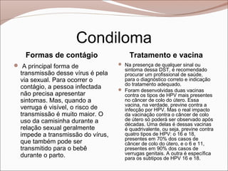 Condiloma
    Formas de contágio                  Tratamento e vacina
 A principal forma de              Na presença de qualquer sinal ou
                                     sintoma dessa DST, é recomendado
  transmissão desse vírus é pela     procurar um profissional de saúde,
  via sexual. Para ocorrer o         para o diagnóstico correto e indicação
                                     do tratamento adequado.
  contágio, a pessoa infectada      Foram desenvolvidas duas vacinas
  não precisa apresentar             contra os tipos de HPV mais presentes
  sintomas. Mas, quando a            no câncer de colo do útero. Essa
                                     vacina, na verdade, previne contra a
  verruga é visível, o risco de      infecção por HPV. Mas o real impacto
  transmissão é muito maior. O       da vacinação contra o câncer de colo
  uso da camisinha durante a         de útero só poderá ser observado após
                                     décadas. Uma delas é dessas vacinas
  relação sexual geralmente          é quadrivalente, ou seja, previne contra
  impede a transmissão do vírus,     quatro tipos de HPV: o 16 e 18,
                                     presentes em 70% dos casos de
  que também pode ser                câncer de colo do útero, e o 6 e 11,
  transmitido para o bebê            presentes em 90% dos casos de
  durante o parto.                   verrugas genitais. A outra é específica
                                     para os subtipos de HPV 16 e 18.
 