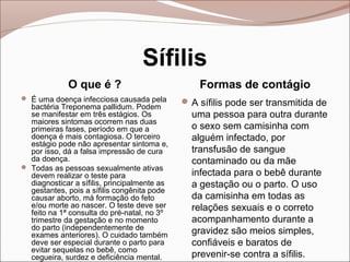 Sífilis
             O que é ?                            Formas de contágio
 É uma doença infecciosa causada pela         A sífilis pode ser transmitida de
  bactéria Treponema pallidum. Podem
  se manifestar em três estágios. Os            uma pessoa para outra durante
  maiores sintomas ocorrem nas duas
  primeiras fases, período em que a             o sexo sem camisinha com
  doença é mais contagiosa. O terceiro          alguém infectado, por
  estágio pode não apresentar sintoma e,
  por isso, dá a falsa impressão de cura        transfusão de sangue
  da doença.                                    contaminado ou da mãe
 Todas as pessoas sexualmente ativas
  devem realizar o teste para                   infectada para o bebê durante
  diagnosticar a sífilis, principalmente as     a gestação ou o parto. O uso
  gestantes, pois a sífilis congênita pode
  causar aborto, má formação do feto            da camisinha em todas as
  e/ou morte ao nascer. O teste deve ser        relações sexuais e o correto
  feito na 1ª consulta do pré-natal, no 3º
  trimestre da gestação e no momento            acompanhamento durante a
  do parto (independentemente de                gravidez são meios simples,
  exames anteriores). O cuidado também
  deve ser especial durante o parto para        confiáveis e baratos de
  evitar sequelas no bebê, como
  cegueira, surdez e deficiência mental.        prevenir-se contra a sífilis.
 