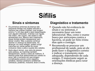 Sífilis
       Sinais e sintomas                          Diagnóstico e tratamento
 Os primeiros sintomas da doença são              Quando não há evidencia de
  pequenas feridas nos órgãos sexuais e
  caroços nas virilhas (ínguas), que surgem         sinais e ou sintomas, é
  entre a 7 e 20 dias após o sexo desprotegido      necessário fazer um teste
  com alguém infectado. A ferida e as ínguas
  não doem, não coçam, não ardem e não              laboratorial. Mas, como o exame
  apresentam pus. Mesmo sem tratamento,             busca por anticorpos contra a
  essas feridas podem desaparecer sem               bactéria, só pode ser feito trinta
  deixar cicatriz. Mas a pessoa continua
  doente e a doença se desenvolve. Ao               dias após o contágio.
  alcançar um certo estágio, podem surgir
  manchas em várias partes do corpo                Recomenda-se procurar um
  (inclusive mãos e pés) e queda dos cabelos.       profissional de saúde, pois só ele
 Após algum tempo, que varia de pessoa
  para pessoa, as manchas também
                                                    pode fazer o diagnóstico correto
  desaparecem, dando a ideia de melhora. A          e indicar o tratamento mais
  doença pode ficar estacionada por meses ou        adequado, dependendo de cada
  anos, até o momento em que surgem
  complicações graves como cegueira,                estágio. É importante seguir as
  paralisia, doença cerebral e problemas            orientações médicas para curar
  cardíacos, podendo, inclusive, levar à morte.     a doença.
 