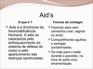 Aid’s
      O que é ?             Formas de contágio
Aids é a Síndrome da    Fazendo sexo sem
 Imunodeficiência         camisinha (oral, vaginal
 Humana. A aids se        ou anal);
 caracteriza pelo        Compartilhando agulhas
 enfraquecimento do       e seringas
 sistema de defesa do     contaminadas;
 corpo e pelo            Da mãe para o bebê
 aparecimento das         durante a gravidez, na
 doenças oportunistas.    hora do parto e/ou
                          amamentação.
 