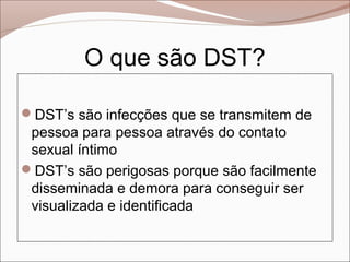 O que são DST?

DST’s são infecções que se transmitem de
 pessoa para pessoa através do contato
 sexual íntimo
DST’s são perigosas porque são facilmente
 disseminada e demora para conseguir ser
 visualizada e identificada
 