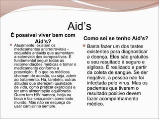 Aid’s
É possível viver bem com
                                        Como sei se tenho Aid’s?
         Aid’s?
 Atualmente, existem os                Basta fazer um dos testes
  medicamentos antirretrovirais -
  coquetéis antiaids que aumentam         existentes para diagnosticar
  a sobrevida dos soropositivos. É        a doença. Eles são gratuitos
  fundamental seguir todas as             e seu resultado é seguro e
  recomendações médicas e tomar o
  medicamento conforme a                  sigiloso. É realizado a partir
  prescrição. É o que os médicos          da coleta de sangue. Se der
  chamam de adesão, ou seja, aderir
  ao tratamento. Há, também, outras       negativo, a pessoa não foi
  atitudes que oferecem qualidade         infectada pelo vírus. Mas os
  de vida, como praticar exercícios e     pacientes que tiverem o
  ter uma alimentação equilibrada.
  Quem tem HIV namora, beija na           resultado positivo devem
  boca e faz sexo,assim como todo         fazer acompanhamento
  mundo. Mas não se esqueça de            médico.
  usar camisinha sempre.
 