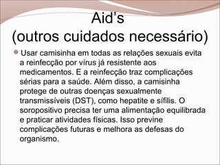 Aid’s
(outros cuidados necessário)
Usar camisinha em todas as relações sexuais evita
 a reinfecção por vírus já resistente aos
 medicamentos. E a reinfecção traz complicações
 sérias para a saúde. Além disso, a camisinha
 protege de outras doenças sexualmente
 transmissíveis (DST), como hepatite e sífilis. O
 soropositivo precisa ter uma alimentação equilibrada
 e praticar atividades físicas. Isso previne
 complicações futuras e melhora as defesas do
 organismo.
 